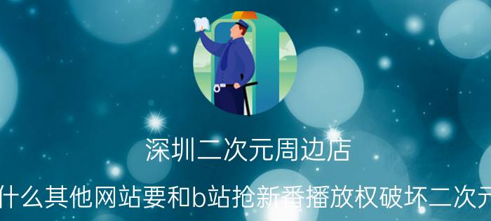 深圳二次元周边店 为什么其他网站要和b站抢新番播放权破坏二次元圈？